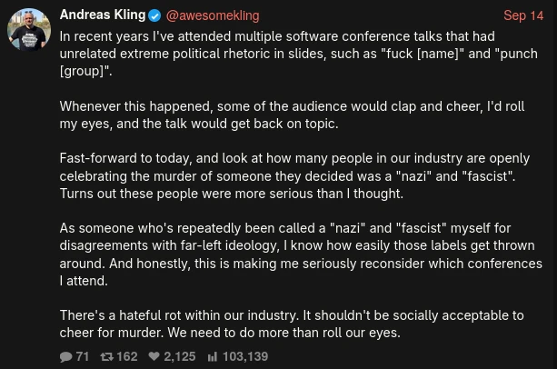 Screenshot of a tweet by @awesomekling:  In recent years I've attended multiple software conference talks that had unrelated extreme political rhetoric in slides, such as "fuck [name]" and "punch [group]". Whenever this happened, some of the audience would clap and cheer, I'd roll my eyes, and the talk would get back on topic. Fast-forward to today, and look at how many people in our industry are openly celebrating the murder of someone they decided was a "nazi" and "fascist". Turns out these people were more serious than I thought. As someone who's repeatedly been called a "nazi" and "fascist" myself for disagreements with far-left ideology, I know how easily those labels get thrown around. And honestly, this is making me seriously reconsider which conferences I attend. There's a hateful rot within our industry. It shouldn't be socially acceptable to cheer for murder. We need to do more than roll our eyes.