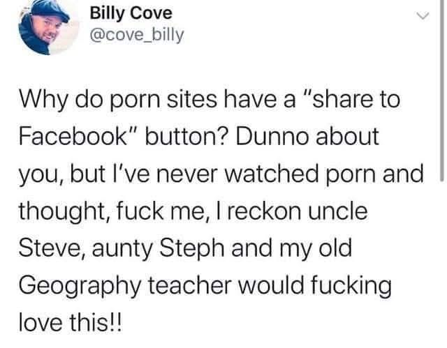Screenshot of the tweet posted by OP, but unlike the one posted above this screenshot includes the poster's user info. Tweet by Billy Cove, username @cove_billy, which reads, "Why do Porn sites have a 'share to Facebook' button? Dunno about you, but I've never watched porn and thought, fuck me, I reckon uncle Steve, aunty Steph, and my old Geography teacher would fucking love this!!"