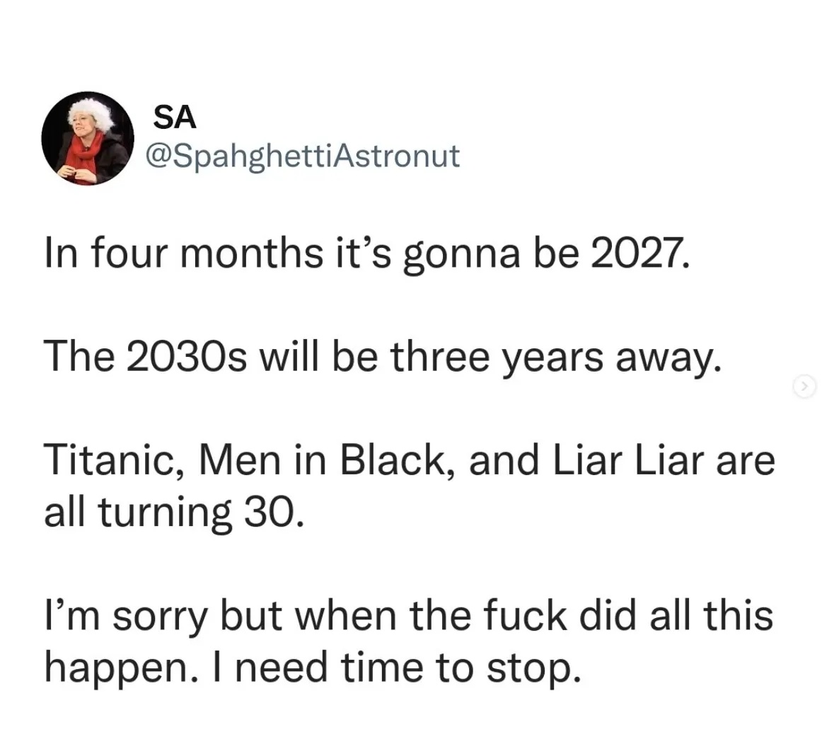 The social media post (maybe a tweet?) screenshot posted by OP, but without the word "fuck" censored out as in OP's version. Poster's username: "SA @SpahghettiAstronut". Post text: "In four months it's gonna be 2027. The 2030s will be three years away. Titanic, Men In Black, and Liar Liar are all turning 30. I'm sorry, but when the fuck did all this happen. I need time to stop."