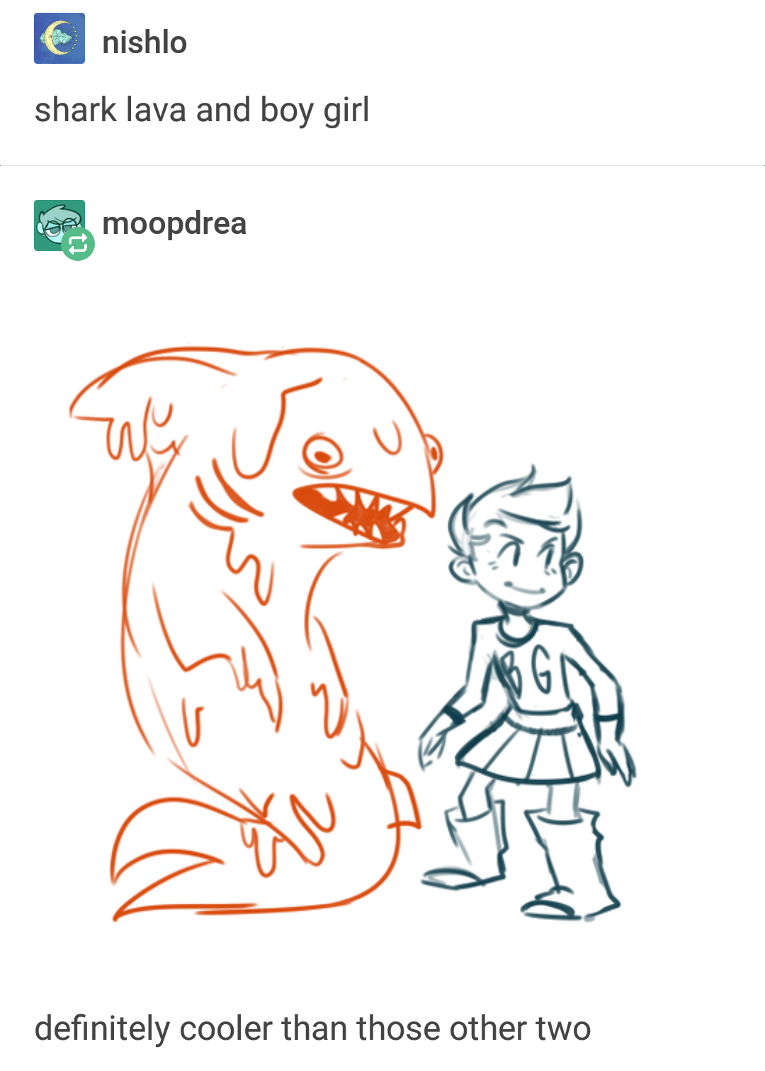 The same image OP posted, but without the author info cropped out, and in higher image quality with less JPEG compression distortion. Screenshot of a Tumblr post by user moopdrea of a drawing of a shark made of lava standing next to an androgynous character with short hair, a skirt, and a "B.G." shirt, and captioned "definitely cooler than those other two." User nishlo has reposted it and added the joke-explaining title, "shark lava and boy girl."