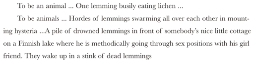 To be an animal ... One lemming busily eating lichen ... To be animals ... Hordes of lemmings swarming all over each other in mounting hysteria ...A pile of drowned lemmings in front of somebody’s nice little cottage on a Finnish lake where he is methodically going through sex positions with his girl friend. They wake up in a stink of dead lemmings