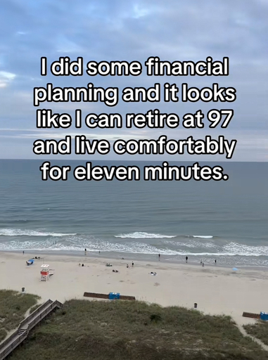 I did some financial planning and it looks like I can retire at 97 and live comfortably for eleven minutes.